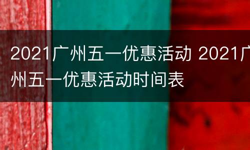 2021广州五一优惠活动 2021广州五一优惠活动时间表