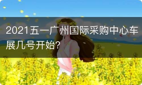 2021五一广州国际采购中心车展几号开始？