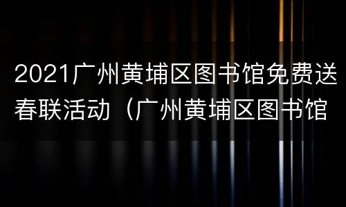 2021广州黄埔区图书馆免费送春联活动（广州黄埔区图书馆借书可借多长时间）