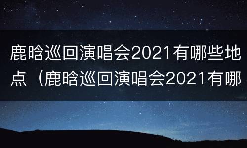 鹿晗巡回演唱会2021有哪些地点（鹿晗巡回演唱会2021有哪些地点参加）