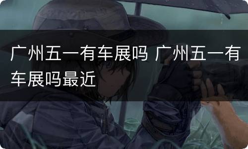 广州五一有车展吗 广州五一有车展吗最近