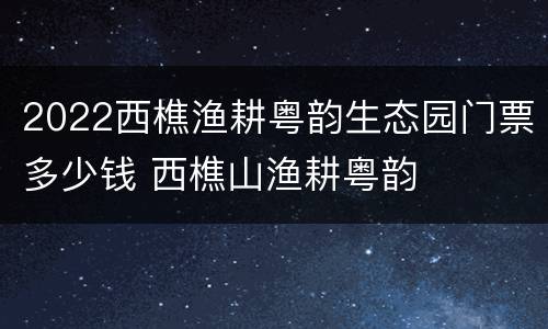 2022西樵渔耕粤韵生态园门票多少钱 西樵山渔耕粤韵