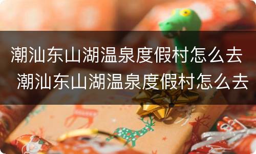 潮汕东山湖温泉度假村怎么去 潮汕东山湖温泉度假村怎么去最方便