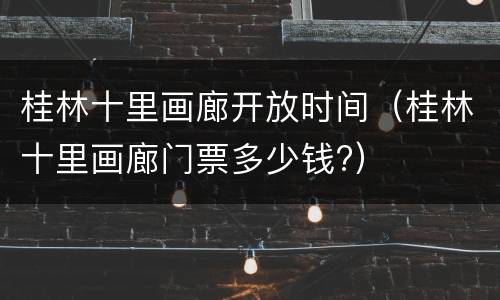 桂林十里画廊开放时间（桂林十里画廊门票多少钱?）