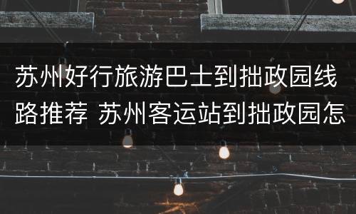 苏州好行旅游巴士到拙政园线路推荐 苏州客运站到拙政园怎么走