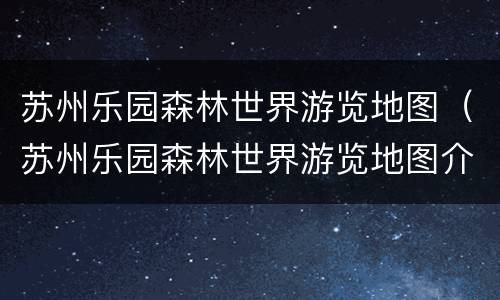 苏州乐园森林世界游览地图（苏州乐园森林世界游览地图介绍）