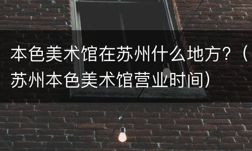 本色美术馆在苏州什么地方?（苏州本色美术馆营业时间）