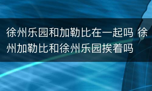 徐州乐园和加勒比在一起吗 徐州加勒比和徐州乐园挨着吗