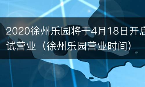 2020徐州乐园将于4月18日开启试营业（徐州乐园营业时间）