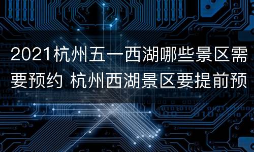 2021杭州五一西湖哪些景区需要预约 杭州西湖景区要提前预约么