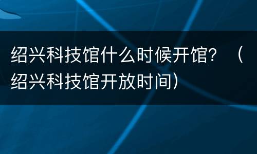 绍兴科技馆什么时候开馆？（绍兴科技馆开放时间）