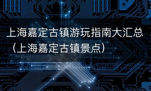 上海嘉定古镇游玩指南大汇总（上海嘉定古镇景点）