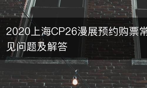 2020上海CP26漫展预约购票常见问题及解答