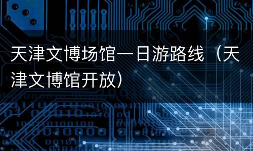 天津文博场馆一日游路线（天津文博馆开放）