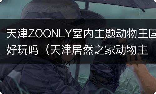 天津ZOONLY室内主题动物王国好玩吗（天津居然之家动物主题乐园）