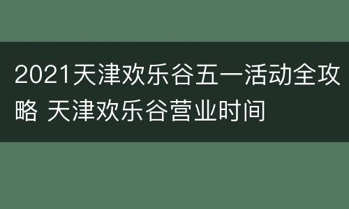 2021天津欢乐谷五一活动全攻略 天津欢乐谷营业时间