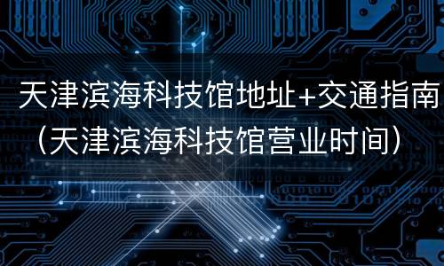 天津滨海科技馆地址+交通指南（天津滨海科技馆营业时间）