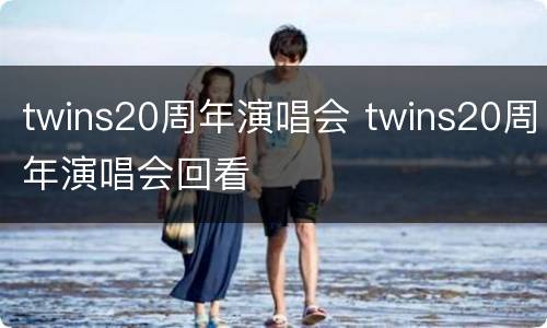 twins20周年演唱会 twins20周年演唱会回看