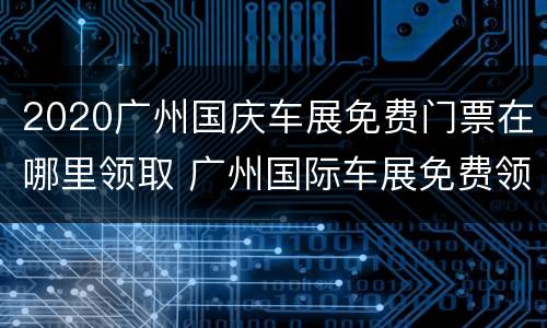 2020广州国庆车展免费门票在哪里领取 广州国际车展免费领取门票