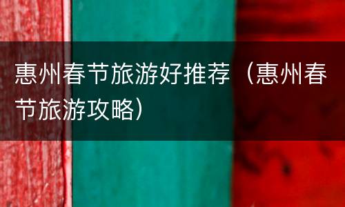 惠州春节旅游好推荐（惠州春节旅游攻略）