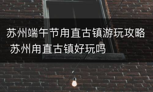 苏州端午节甪直古镇游玩攻略 苏州甪直古镇好玩吗