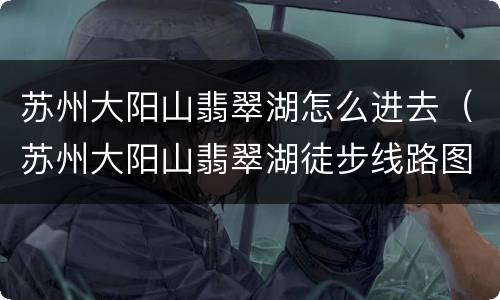 苏州大阳山翡翠湖怎么进去（苏州大阳山翡翠湖徒步线路图）