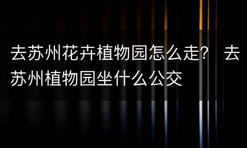去苏州花卉植物园怎么走？ 去苏州植物园坐什么公交