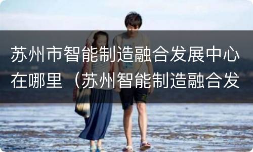 苏州市智能制造融合发展中心在哪里（苏州智能制造融合发展中心参观）