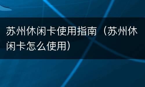 苏州休闲卡使用指南（苏州休闲卡怎么使用）