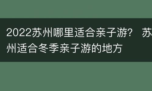 2022苏州哪里适合亲子游？ 苏州适合冬季亲子游的地方