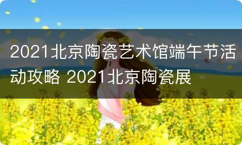 2021北京陶瓷艺术馆端午节活动攻略 2021北京陶瓷展