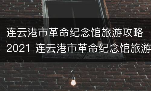 连云港市革命纪念馆旅游攻略2021 连云港市革命纪念馆旅游攻略2021年8月