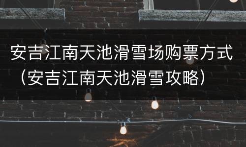 安吉江南天池滑雪场购票方式（安吉江南天池滑雪攻略）