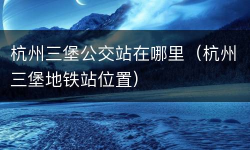 杭州三堡公交站在哪里（杭州三堡地铁站位置）