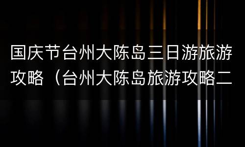 国庆节台州大陈岛三日游旅游攻略（台州大陈岛旅游攻略二日游多少钱）