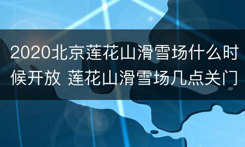 2020北京莲花山滑雪场什么时候开放 莲花山滑雪场几点关门