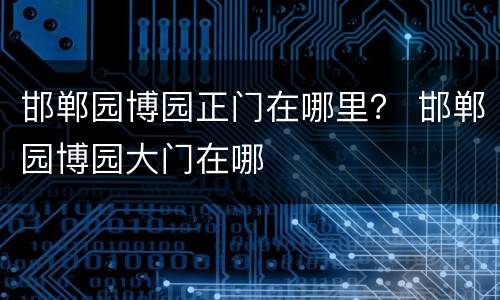 邯郸园博园正门在哪里？ 邯郸园博园大门在哪