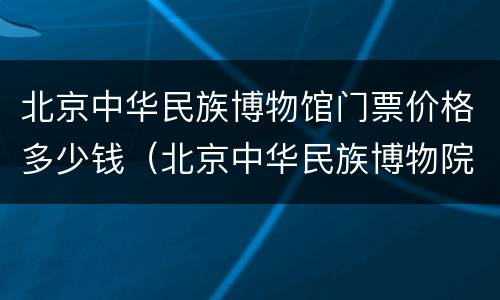 北京中华民族博物馆门票价格多少钱（北京中华民族博物院门票多少钱）