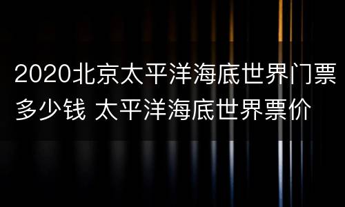 2020北京太平洋海底世界门票多少钱 太平洋海底世界票价
