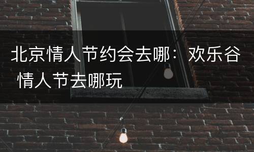 北京情人节约会去哪：欢乐谷 情人节去哪玩