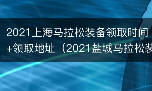 2021上海马拉松装备领取时间+领取地址（2021盐城马拉松装备领取时间）