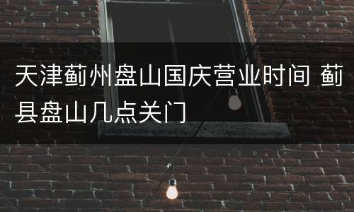 天津蓟州盘山国庆营业时间 蓟县盘山几点关门