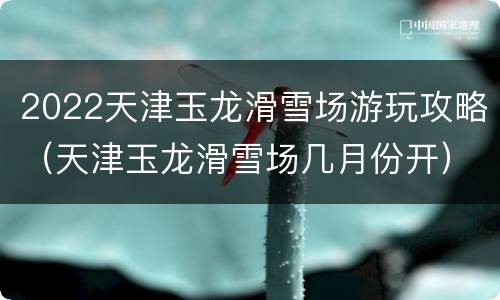 2022天津玉龙滑雪场游玩攻略（天津玉龙滑雪场几月份开）