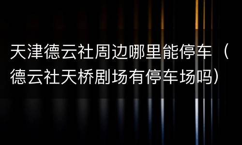 天津德云社周边哪里能停车（德云社天桥剧场有停车场吗）