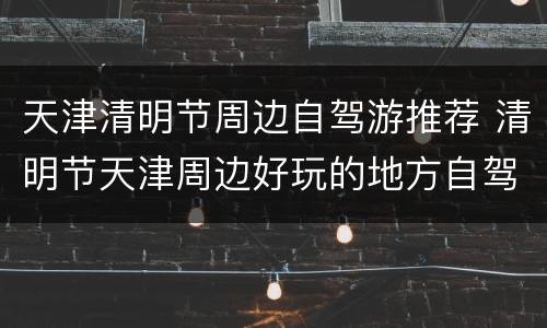 天津清明节周边自驾游推荐 清明节天津周边好玩的地方自驾游