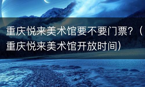 重庆悦来美术馆要不要门票?（重庆悦来美术馆开放时间）