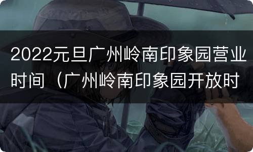 2022元旦广州岭南印象园营业时间（广州岭南印象园开放时间）