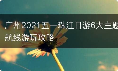 广州2021五一珠江日游6大主题航线游玩攻略
