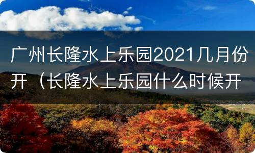 广州长隆水上乐园2021几月份开（长隆水上乐园什么时候开2021）