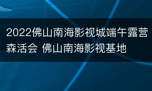 2022佛山南海影视城端午露营森活会 佛山南海影视基地